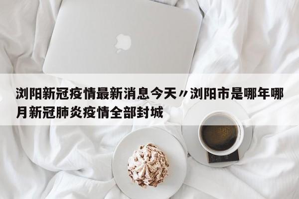 浏阳新冠疫情最新消息今天〃浏阳市是哪年哪月新冠肺炎疫情全部封城