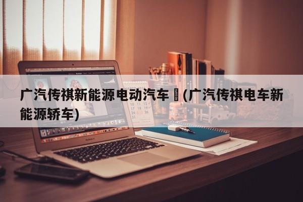 广汽传祺新能源电动汽车︰(广汽传祺电车新能源轿车)