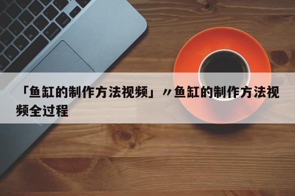 「鱼缸的制作方法视频」〃鱼缸的制作方法视频全过程