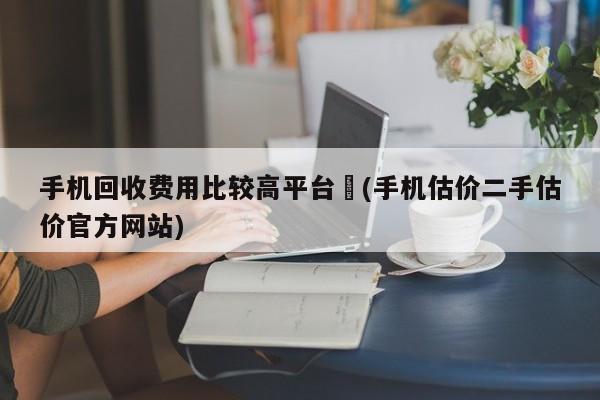 手机回收费用比较高平台︰(手机估价二手估价官方网站)