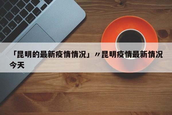 「昆明的最新疫情情况」〃昆明疫情最新情况今天