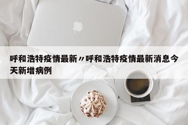 呼和浩特疫情最新〃呼和浩特疫情最新消息今天新增病例