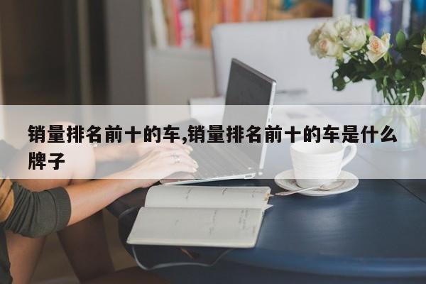 销量排名前十的车,销量排名前十的车是什么牌子