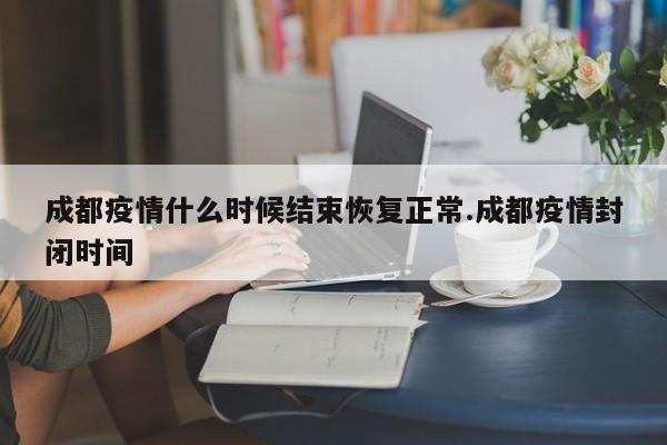 成都疫情什么时候结束恢复正常.成都疫情封闭时间