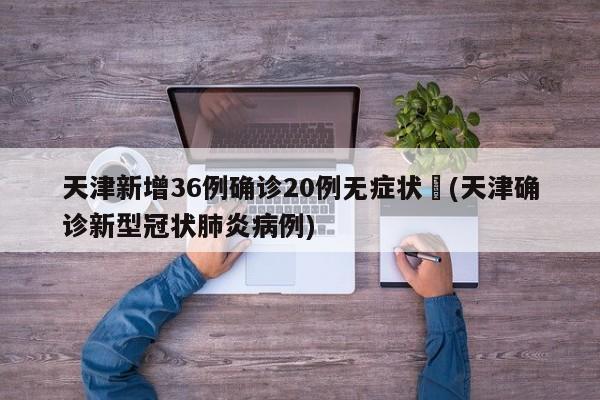 天津新增36例确诊20例无症状︰(天津确诊新型冠状肺炎病例)
