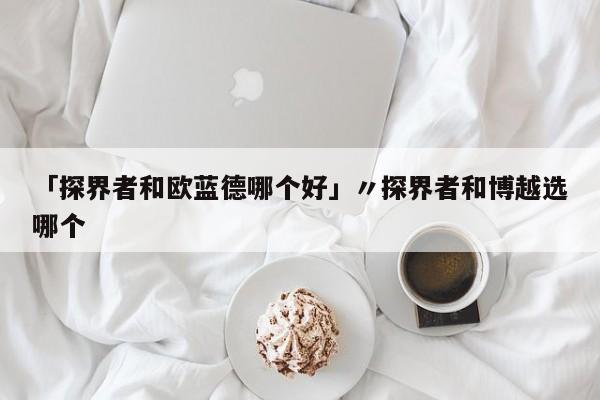 「探界者和欧蓝德哪个好」〃探界者和博越选哪个