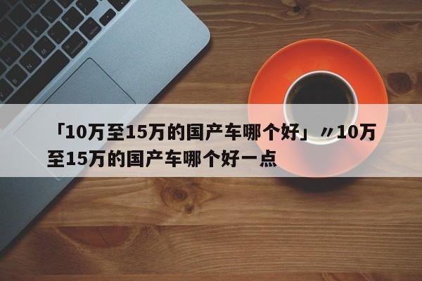 「10万至15万的国产车哪个好」〃10万至15万的国产车哪个好一点