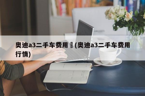 奥迪a3二手车费用︰(奥迪a3二手车费用行情)