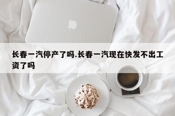 长春一汽停产了吗.长春一汽现在快发不出工资了吗