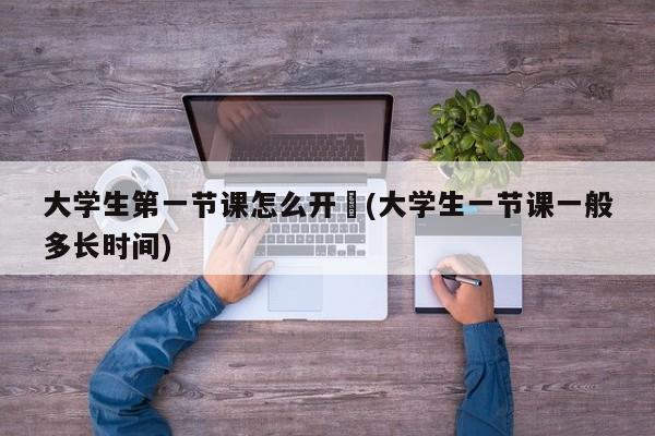 大学生第一节课怎么开︰(大学生一节课一般多长时间)