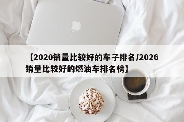 【2020销量比较好的车子排名/2026销量比较好的燃油车排名榜】