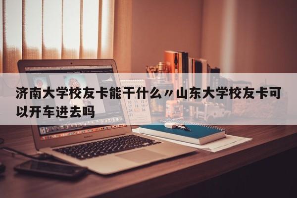 济南大学校友卡能干什么〃山东大学校友卡可以开车进去吗